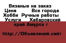 Вязаные на заказ › Цена ­ 800 - Все города Хобби. Ручные работы » Услуги   . Хабаровский край,Амурск г.